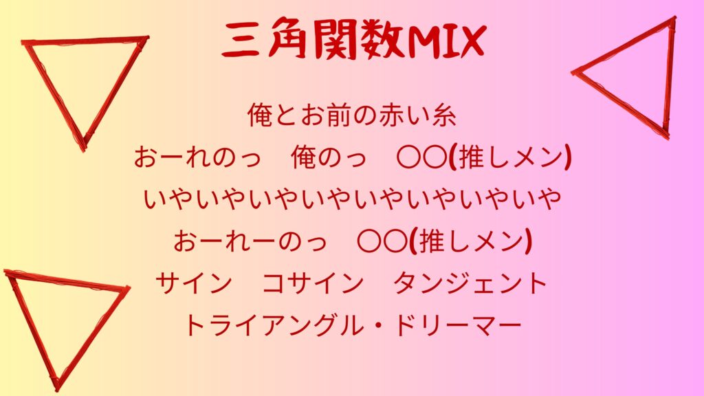 赤い糸のような物でできたトライアングルの背景に以下のテキストが埋め込まれている。 三角関数MIX 俺とお前の赤い糸 おーれのっ　俺のっ　〇〇(推しメン) いやいやいやいやいやいやいやいや おーれーのっ　〇〇(推しメン) サイン　コサイン　タンジェント トライアングル・ドリーマー
