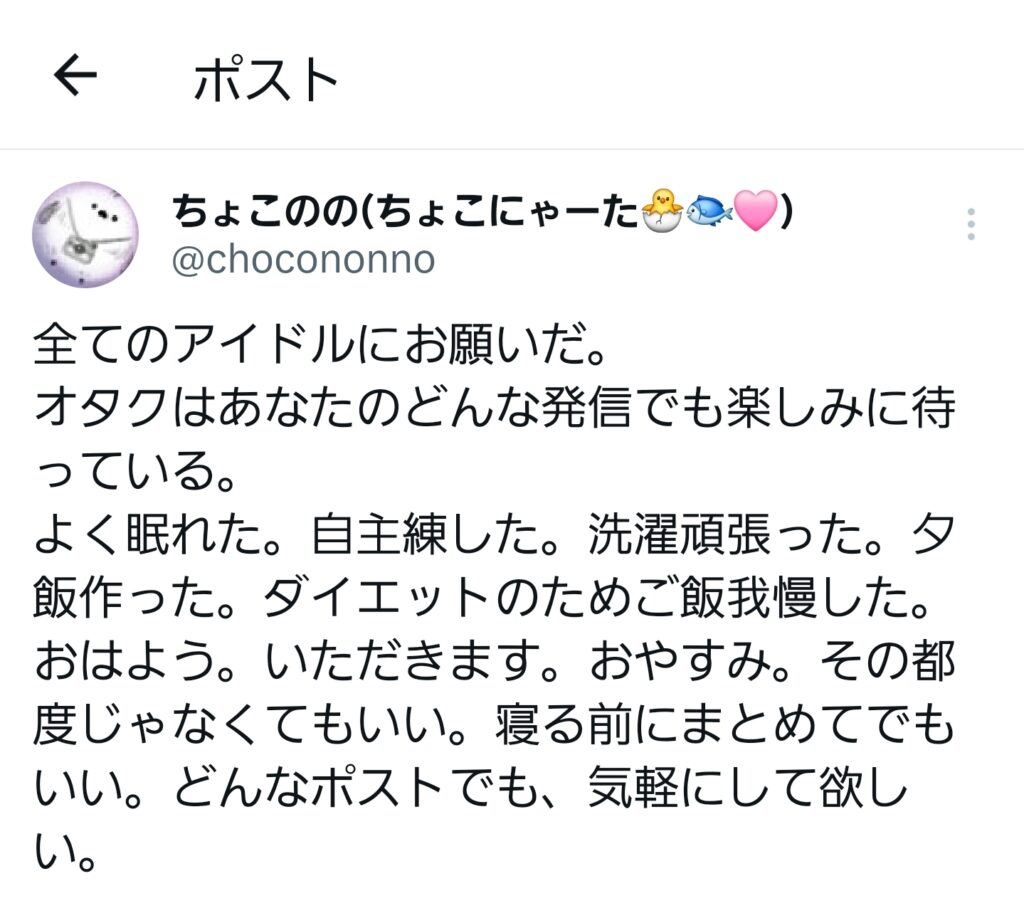 Xで投稿した内容のスクリーンショット。本文は以下の通り。 全てのアイドルにお願いだ。 オタクはあなたのどんな発信でも楽しみに待っている。 よく眠れた。自主練した。洗濯頑張った。夕飯作った。ダイエットのためご飯我慢した。おはよう。いただきます。おやすみ。その都度じゃなくてもいい。寝る前にまとめてでもいい。どんなポストでも、気軽にして欲しい。