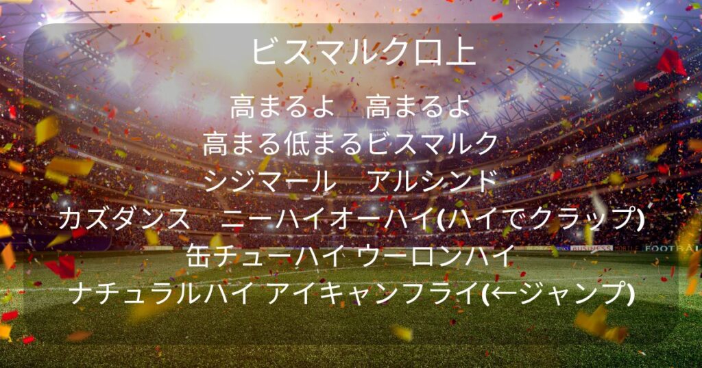 サッカーのスタジアムがスタンドライトと紙吹雪で沸いている写真を背景に以下のテキストが埋め込まれている。 ビスマルク口上 高まるよ　高まるよ 高まる低まるビスマルク シジマール　アルシンド カズダンス　ニーハイオーハイ(ハイでクラップ) 缶チューハイ ウーロンハイ ナチュラルハイ アイキャンフライ(←ジャンプ)