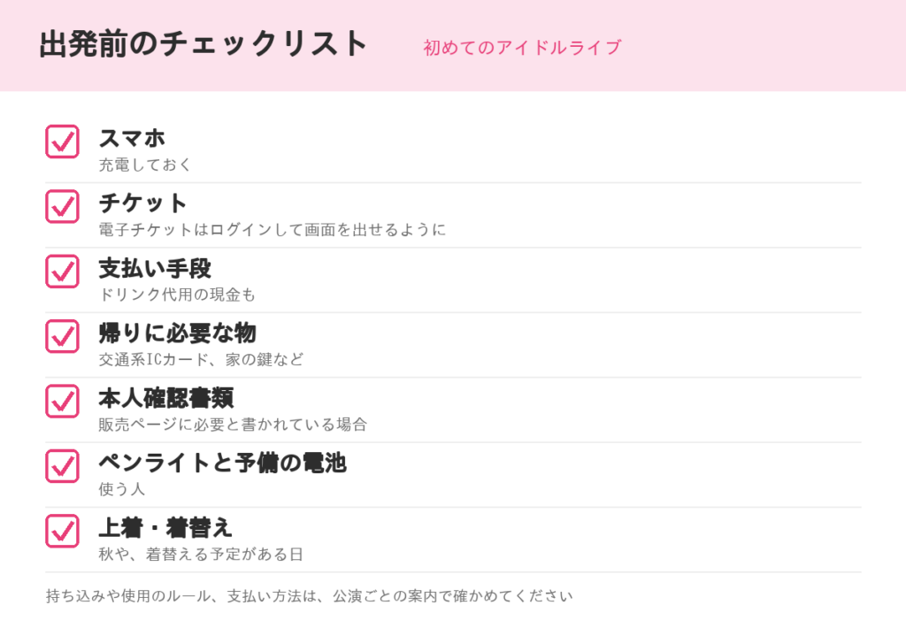 初めてのアイドルライブ、出発前のチェックリスト。スマホ（充電しておく）、チケット（電子チケットはログインして画面を出せるように）、支払い手段（ドリンク代用の現金も）、帰りに必要な物、本人確認書類（必要な場合）、ペンライトと予備の電池（使う人）、上着・着替え