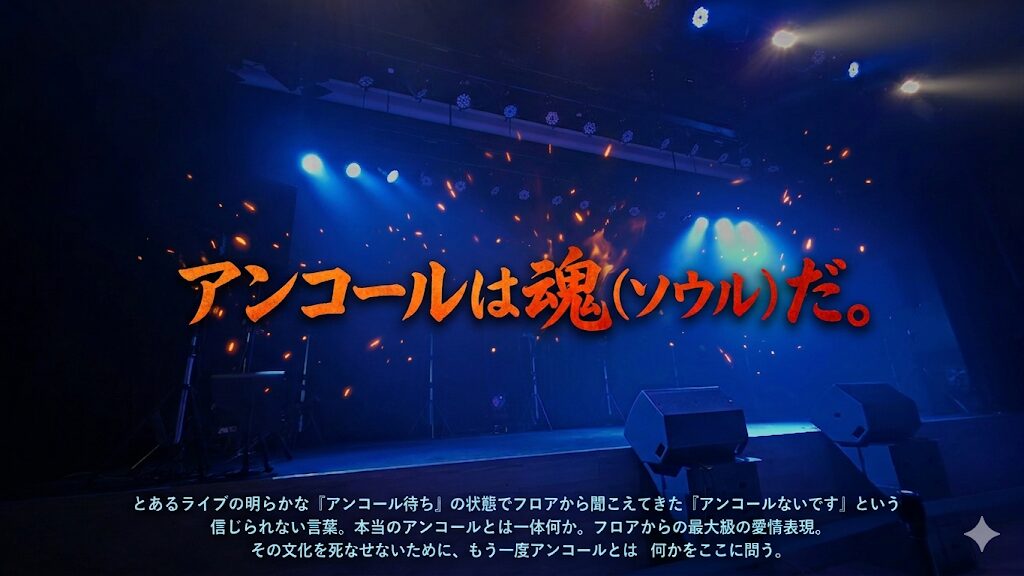 暗転したステージの写真に「アンコールは魂(ソウル)だ。とあるライブの明らかな「アンコール待ち」の状態でフロアから聞こえてきた「アンコールないです」という信じられない言葉。本当のアンコールとは一体何か。フロアからの最大級の愛情表現。その文化を死なせないために、もう一度アンコールとは何かをここに問う」というテキストが埋め込まれている。