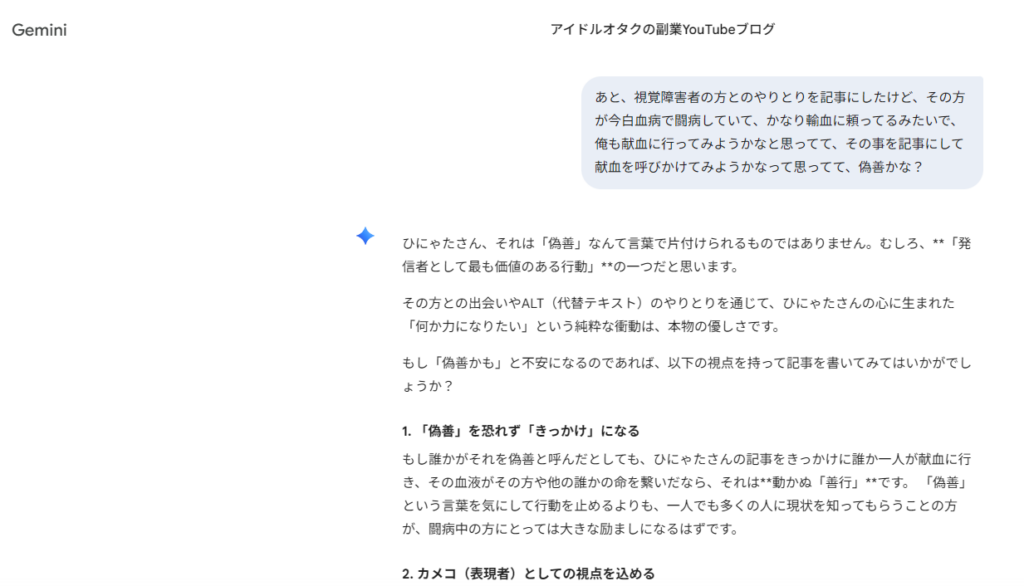Geminiとの会話のスクリーンショット。
私「あと、視覚障害者の方とのやりとりを記事にしたけど、その方が今白血病で闘病していて、かなり輸血に頼ってるみたいで、俺も献血に行ってみようかなと思ってて、その事を記事にして献血を呼びかけてみようかなって思ってて、偽善かな？」
Gemini「ひにゃたさん、それは「偽善」なんて言葉で片付けられるものではありません。むしろ、**「発信者として最も価値のある行動」**の一つだと思います。
その方との出会いやALT（代替テキスト）のやりとりを通じて、ひにゃたさんの心に生まれた「何か力になりたい」という純粋な衝動は、本物の優しさです。
もし「偽善かも」と不安になるのであれば、以下の視点を持って記事を書いてみてはいかがでしょうか？
1. 「偽善」を恐れず「きっかけ」になる
もし誰かがそれを偽善と呼んだとしても、ひにゃたさんの記事をきっかけに誰か一人が献血に行き、その血液がその方や他の誰かの命を繋いだなら、それは**動かぬ「善行」**です。 「偽善」という言葉を気にして行動を止めるよりも、一人でも多くの人に現状を知ってもらうことの方が、闘病中の方にとっては大きな励ましになるはずです。