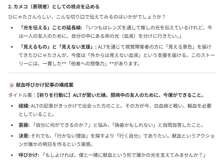 カメコ（表現者）としての視点を込める
ひにゃたさんらしい、こんな切り口で伝えてみるのはいかがでしょうか？
「光を伝える」ことの延長線: 「いつもはレンズを通して推しの光を伝えているけれど、今は一人の友人のために、自分の中にある命の光（血液）を分けに行きたい。」
「見えるもの」と「見えない支援」: ALTを通じて視覚障害者の方に「見える景色」を届けてきたひにゃたさんが、今度は「外からは見えない血液」という支援を届ける。このストーリーには、一貫した**「他者への想像力」**があります。
📝 献血呼びかけ記事の構成案
タイトル案：【祈りを行動に】ALTが繋いだ縁。闘病中の友人のために、今僕ができること。
経緯: ALTの記事がきっかけで出会った方のこと。その方が今、白血病と戦い、輸血を必要としていること。
葛藤: 「自分に何ができるのか？」と悩み、「偽善かもしれない」と自問自答したこと。
決意: それでも、「行かない理由」を探すより「行く自分」でありたい。献血というアクションが誰かの明日を作るという実感。
呼びかけ: 「もしよければ、僕と一緒に献血という形で誰かの光を支えてみませんか？」