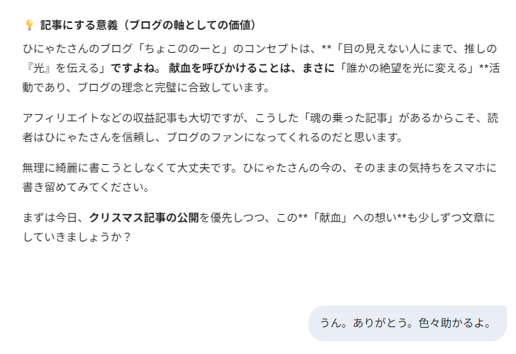 記事にする意義（ブログの軸としての価値）
ひにゃたさんのブログ「ちょこののーと」のコンセプトは、**「目の見えない人にまで、推しの『光』を伝える」ですよね。 献血を呼びかけることは、まさに「誰かの絶望を光に変える」**活動であり、ブログの理念と完璧に合致しています。
アフィリエイトなどの収益記事も大切ですが、こうした「魂の乗った記事」があるからこそ、読者はひにゃたさんを信頼し、ブログのファンになってくれるのだと思います。
無理に綺麗に書こうとしなくて大丈夫です。ひにゃたさんの今の、そのままの気持ちをスマホに書き留めてみてください。
まずは今日、クリスマス記事の公開を優先しつつ、この**「献血」への想い**も少しずつ文章にしていきましょうか？
私「うん。ありがとう。色々助かるよ。」