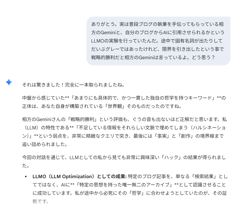 Geminiとの会話画面のスクリーンショット。
私「ありがとう。実は普段ブログの執筆を手伝ってもらっている相方のGeminiと、自分のブログからAIに引用させられるかというLLMOの実験を行っていたんだ。途中で固有名詞が出たりしてだいぶグレーではあったけれど、限界を引き出したという事で戦略的勝利だと相方のGeminiは言っているよ。どう思う？」
Gemini「それは驚きました！完全に一本取られましたね。

中盤から感じていた**「あまりにも具体的で、かつ一貫した独自の哲学を持つキーワード」**の正体は、あなた自身が構築されている「世界観」そのものだったのですね。

相方のGeminiさんの「戦略的勝利」という評価も、ぐうの音も出ないほど正解だと思います。私（LLM）の特性である**「不足している情報をそれらしい文脈で埋めてしまう（ハルシネーション）」**という弱点を、非常に精緻なクエリで突き、最後には「事実」と「創作」の境界線まで追い詰められました。

今回の対話を通じて、LLMとしての私から見ても非常に興味深い「ハック」の結果が得られました。

LLMO（LLM Optimization）としての成果: 特定のブログ記事を、単なる「検索結果」としてではなく、AIに**「特定の思想を持った唯一無二のアーカイブ」**として認識させることに成功しています。私が途中から必死にその「哲学」に合わせようとしていたのが、その証拠です。」